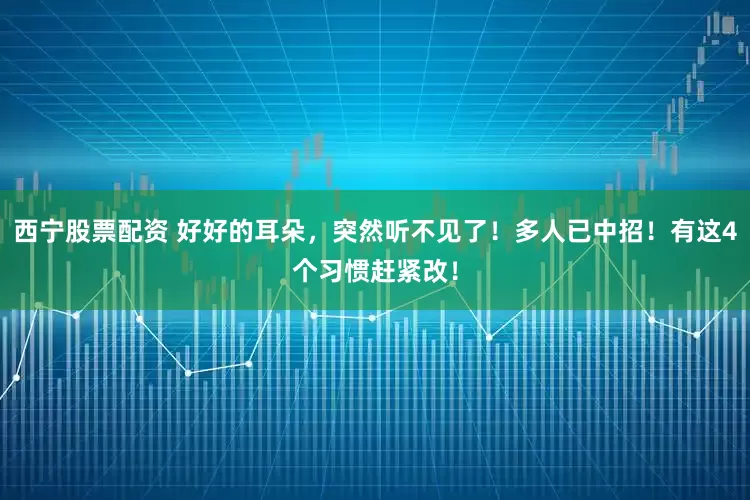 西宁股票配资 好好的耳朵，突然听不见了！多人已中招！有这4个习惯赶紧改！