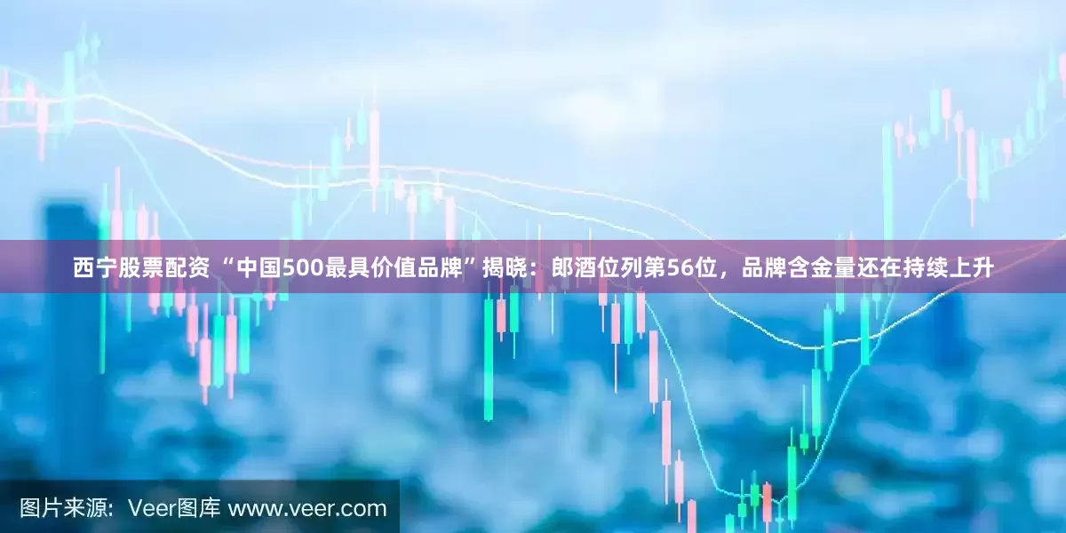 西宁股票配资 “中国500最具价值品牌”揭晓：郎酒位列第56位，品牌含金量还在持续上升