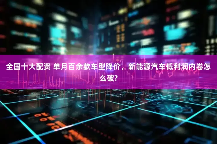 全国十大配资 单月百余款车型降价，新能源汽车低利润内卷怎么破?