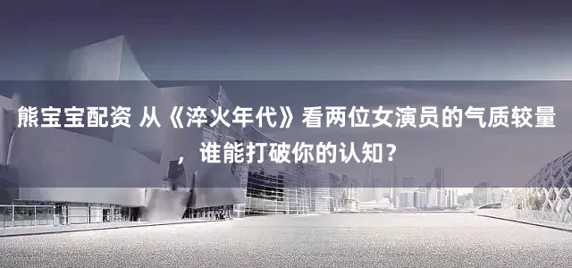 熊宝宝配资 从《淬火年代》看两位女演员的气质较量，谁能打破你的认知？