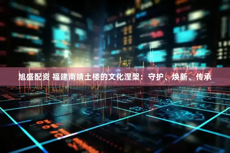 旭盛配资 福建南靖土楼的文化涅槃：守护、焕新、传承