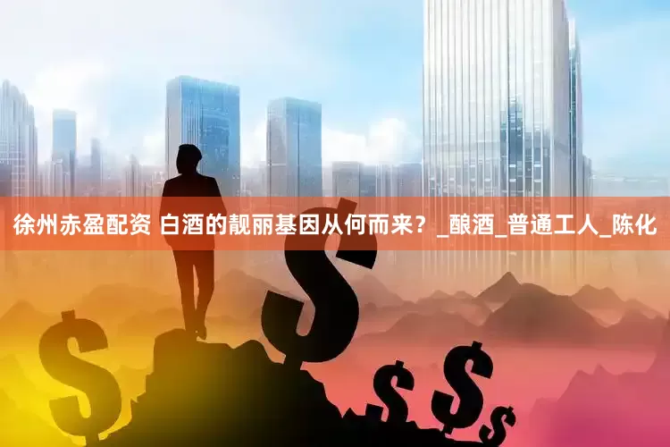 徐州赤盈配资 白酒的靓丽基因从何而来？_酿酒_普通工人_陈化