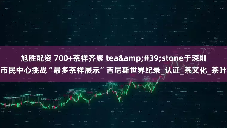 旭胜配资 700+茶样齐聚 tea&#39;stone于深圳市民中心挑战“最多茶样展示”吉尼斯世界纪录_认证_茶文化_茶叶