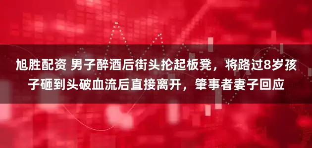 旭胜配资 男子醉酒后街头抡起板凳，将路过8岁孩子砸到头破血流后直接离开，肇事者妻子回应