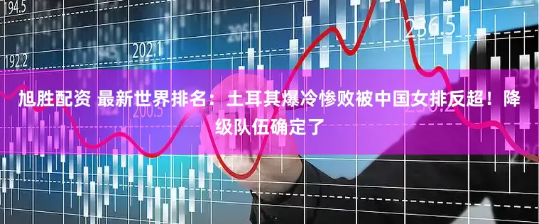 旭胜配资 最新世界排名：土耳其爆冷惨败被中国女排反超！降级队伍确定了