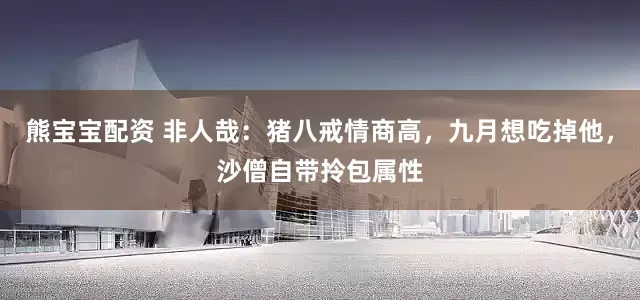熊宝宝配资 非人哉：猪八戒情商高，九月想吃掉他，沙僧自带拎包属性