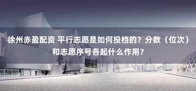 徐州赤盈配资 平行志愿是如何投档的？分数（位次）和志愿序号各起什么作用？