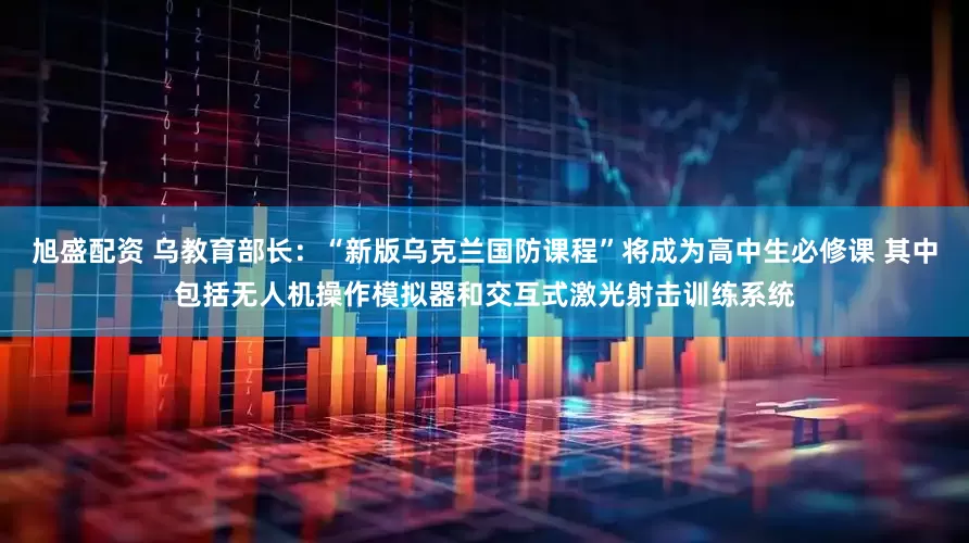 旭盛配资 乌教育部长：“新版乌克兰国防课程”将成为高中生必修课 其中包括无人机操作模拟器和交互式激光射击训练系统