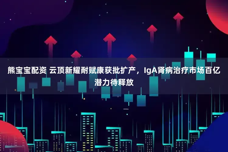 熊宝宝配资 云顶新耀耐赋康获批扩产，IgA肾病治疗市场百亿潜力待释放