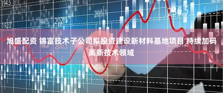 旭盛配资 锦富技术子公司拟投资建设新材料基地项目 持续加码高新技术领域