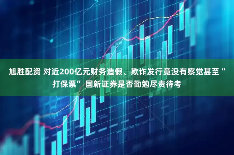 旭胜配资 对近200亿元财务造假、欺诈发行竟没有察觉甚至“打保票” 国新证券是否勤勉尽责待考