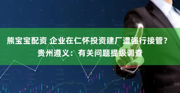 熊宝宝配资 企业在仁怀投资建厂遭强行接管？ 贵州遵义：有关问题提级调查
